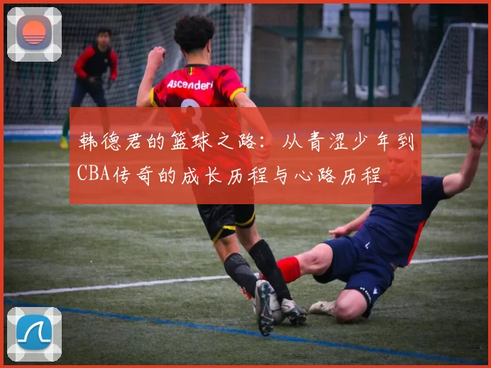 韩德君的篮球之路：从青涩少年到CBA传奇的成长历程与心路历程