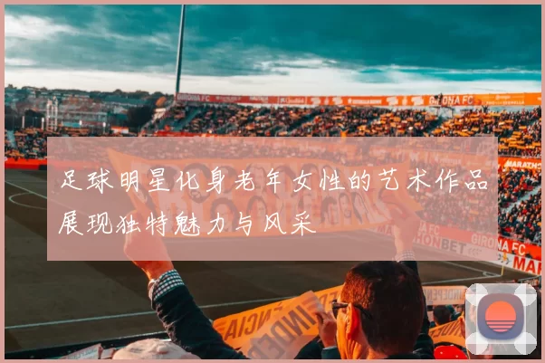 足球明星化身老年女性的艺术作品展现独特魅力与风采