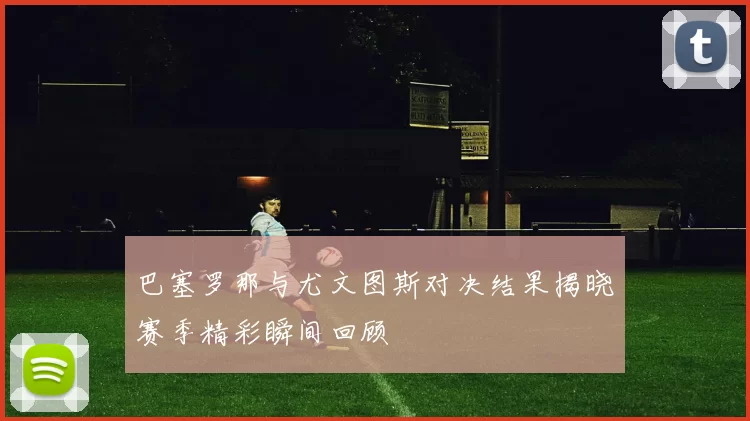 巴塞罗那与尤文图斯对决结果揭晓赛季精彩瞬间回顾