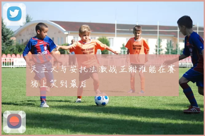 天主大与安托法激战正酣谁能在赛场上笑到最后