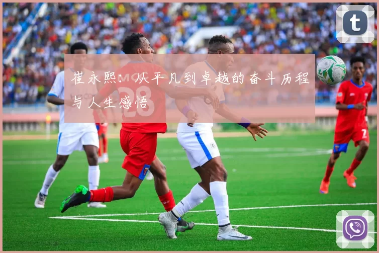 崔永熙：从平凡到卓越的奋斗历程与人生感悟