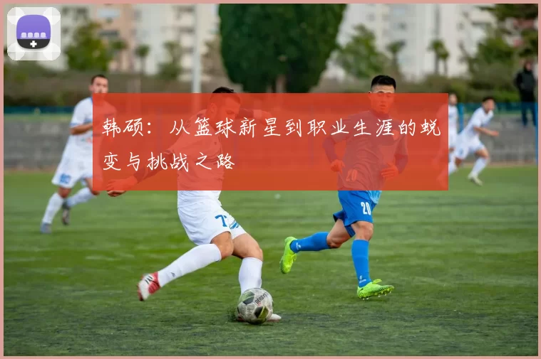 韩硕：从篮球新星到职业生涯的蜕变与挑战之路