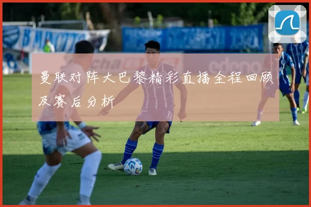 曼联对阵大巴黎精彩直播全程回顾及赛后分析