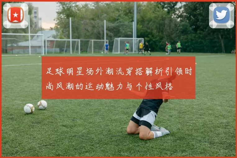 足球明星场外潮流穿搭解析引领时尚风潮的运动魅力与个性风格