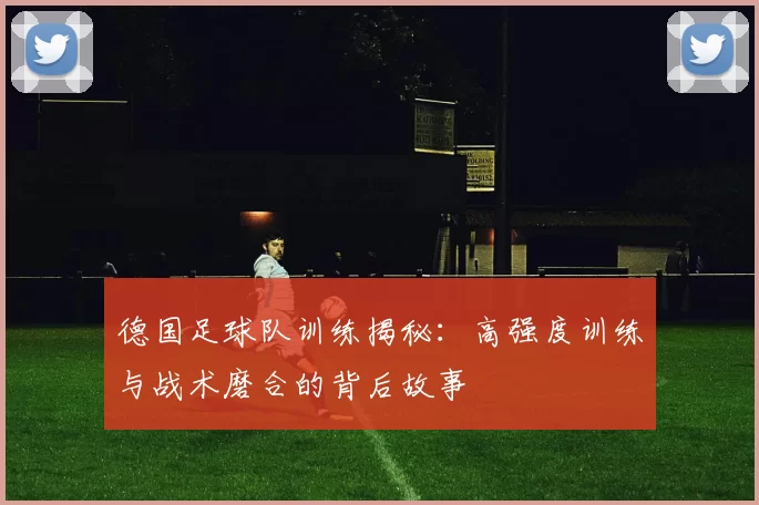 德国足球队训练揭秘：高强度训练与战术磨合的背后故事