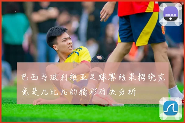 巴西与玻利维亚足球赛结果揭晓究竟是几比几的精彩对决分析