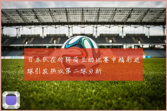 日本队在对阵荷兰的比赛中精彩进球引发热议第二球分析