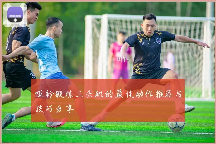 哑铃锻炼三头肌的最佳动作推荐与技巧分享